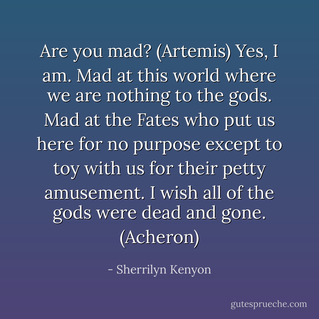 Are you mad? (Artemis)<br />Yes, I am. Mad at this world where we are nothing to the gods. Mad at the Fates who put us here for no purpose except to toy with us for their petty amusement. I wish all of the gods were dead and gone. (Acheron) - Sherrilyn Kenyon