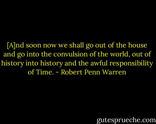 [A]nd soon now we shall go out of the house and go into the convulsion of the world, out of history into history and the awful responsibility of Time. - Robert Penn Warren