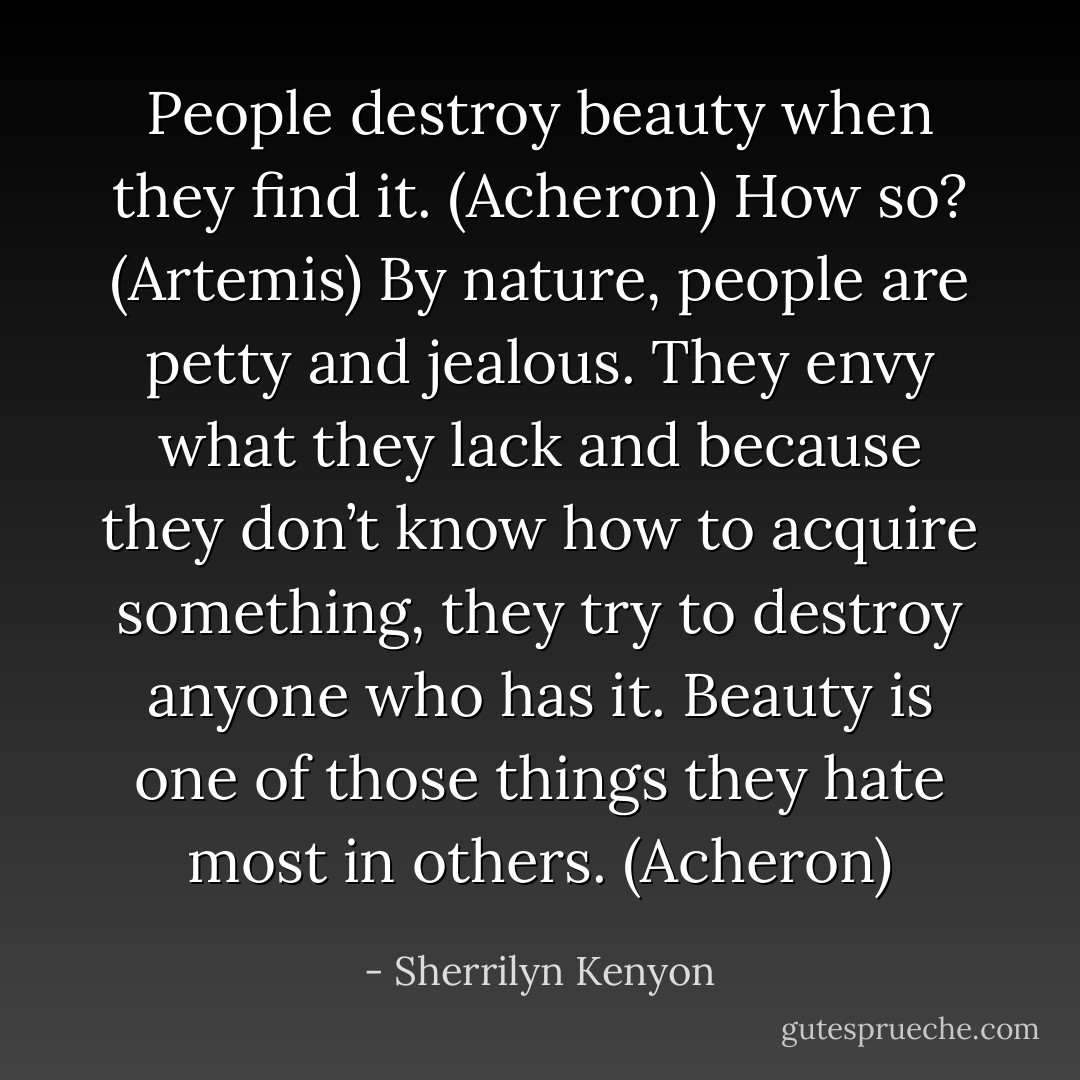 People destroy beauty when they find it. (Acheron)<br />How so? (Artemis)<br />By nature, people are petty and jealous. They envy what they lack and because they don’t know how to acquire something, they try to destroy anyone who has it. Beauty is one of those things they hate most in others. (Acheron) - Sherrilyn Kenyon