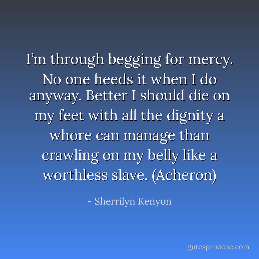 I’m through begging for mercy. No one heeds it when I do anyway. Better I should die on my feet with all the dignity a whore can manage than crawling on my belly like a worthless slave. (Acheron) - Sherrilyn Kenyon