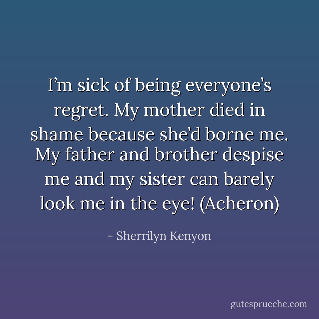 I’m sick of being everyone’s regret. My mother died in shame because she’d borne me. My father and brother despise me and my sister can barely look me in the eye! (Acheron) - Sherrilyn Kenyon
