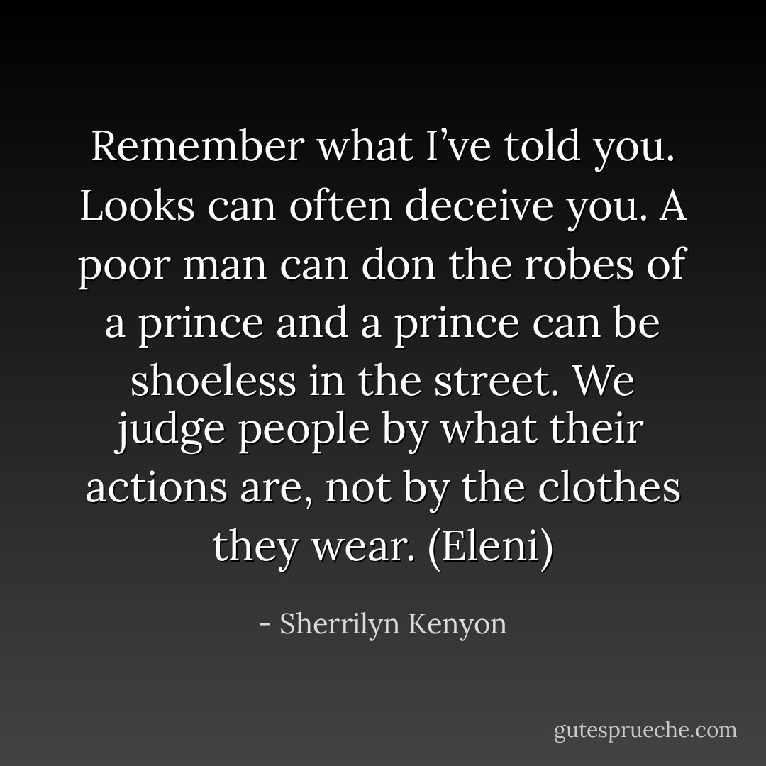 Remember what I’ve told you. Looks can often deceive you. A poor man can don the robes of a prince and a prince can be shoeless in the street. We judge people by what their actions are, not by the clothes they wear. (Eleni) - Sherrilyn Kenyon
