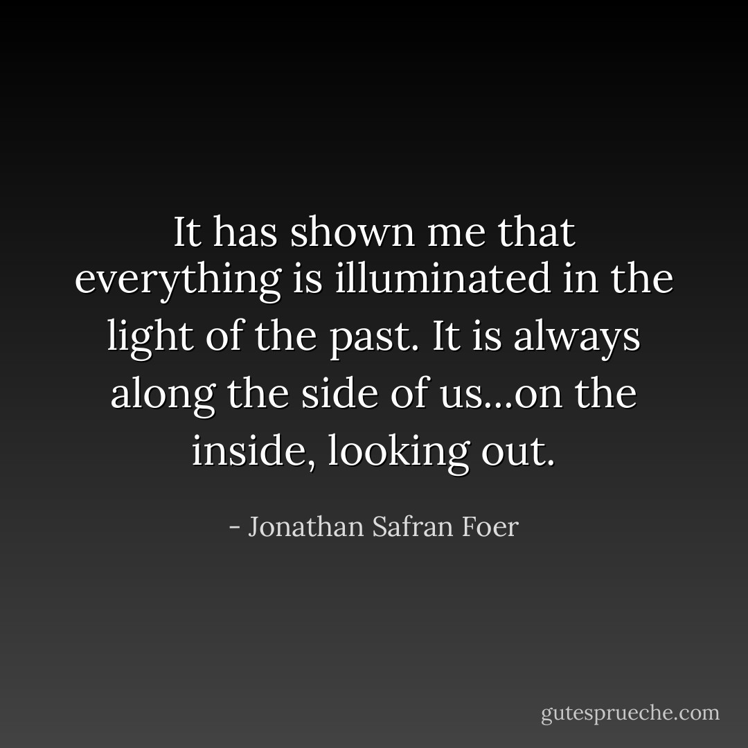 It has shown me that everything is illuminated in the light of the past. It is always along the side of us...on the inside, looking out. - Jonathan Safran Foer