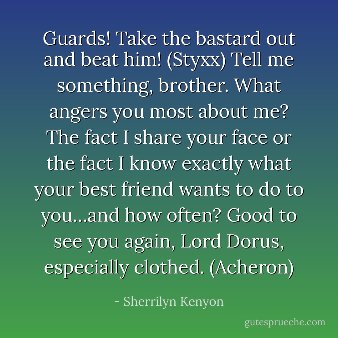 Guards! Take the bastard out and beat him! (Styxx)<br />Tell me something, brother. What angers you most about me? The fact I share your face or the fact I know exactly what your best friend wants to do to you…and how often? Good to see you again, Lord Dorus, especially clothed. (Acheron) - Sherrilyn Kenyon
