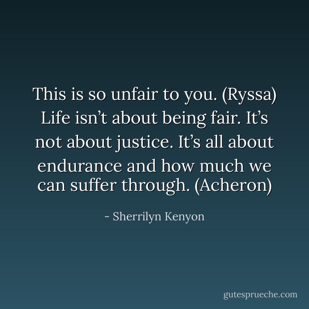 This is so unfair to you. (Ryssa)<br />Life isn’t about being fair. It’s not about justice. It’s all about endurance and how much we can suffer through. (Acheron) - Sherrilyn Kenyon