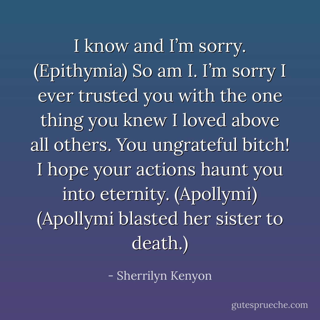 I know and I’m sorry. (Epithymia)<br />So am I. I’m sorry I ever trusted you with the one thing you knew I loved above all others. You ungrateful bitch! I hope your actions haunt you into eternity. (Apollymi)<br />(Apollymi blasted her sister to death.) - Sherrilyn Kenyon