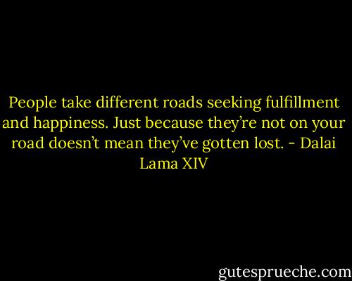 People take different roads seeking fulfillment and happiness. Just because they’re not on your road doesn’t mean they’ve gotten lost. - Dalai Lama XIV
