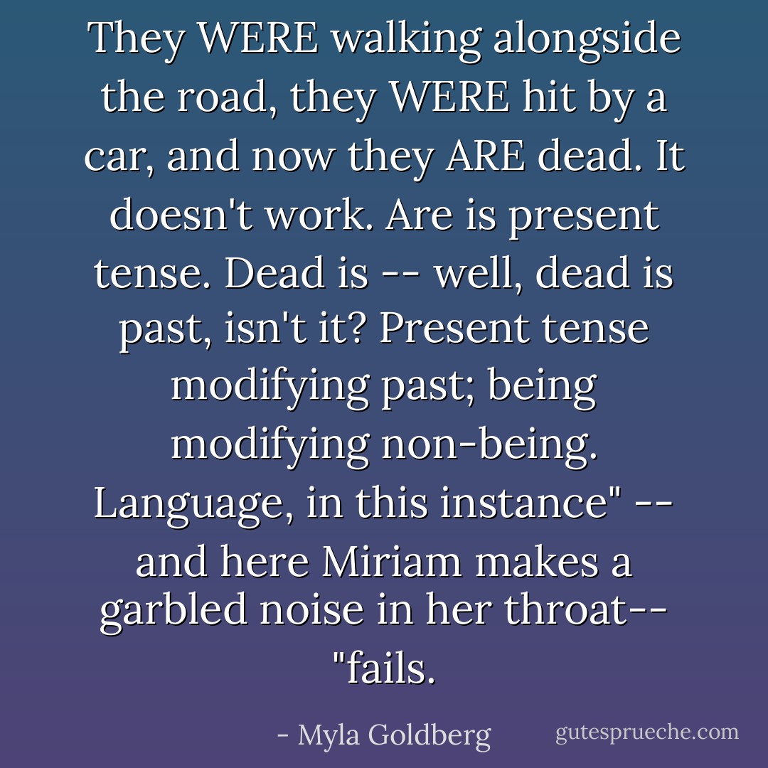They WERE walking alongside the road, they WERE hit by a car, and now they ARE dead. It doesn't work. Are is present tense. Dead is -- well, dead is past, isn't it? Present tense modifying past; being modifying non-being. Language, in this instance" -- and here Miriam makes a garbled noise in her throat-- "fails. - Myla Goldberg