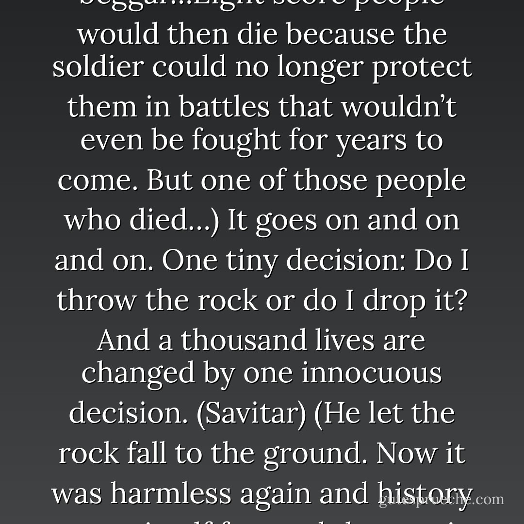 Tell me what happens if I throw this with all my power. (Savitar)<br />(Acheron frowned until he saw an image in his head. It was the stone traveling through the air…it sped until it hit a man in his shoulder, wounding him. No, not any man. A soldier. His arm now lame, the stone’s wound forced him to become a beggar…Eight score people would then die because the soldier could no longer protect them in battles that wouldn’t even be fought for years to come. But one of those people who died…)<br />It goes on and on and on. One tiny decision: Do I throw the rock or do I drop it? And a thousand lives are changed by one innocuous decision. (Savitar)<br />(He let the rock fall to the ground. Now it was harmless again and history wrote itself forward the way it was supposed to.) <br />You and I are cursed to understand how the tiniest decision made by every being can go onward to affect the rest of the universe. And if I stop something as simple as a rock throw, it could cause catastrophic consequences. - Sherrilyn Kenyon