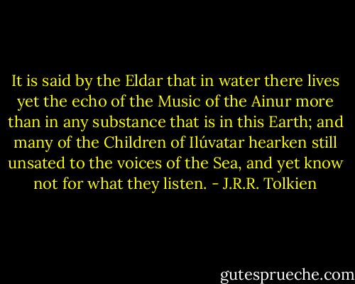 It is said by the Eldar that in water there lives yet the echo of the Music of the Ainur more than in any substance that is in this Earth; and many of the Children of Ilúvatar hearken still unsated to the voices of the Sea, and yet know not for what they listen. - J.R.R. Tolkien