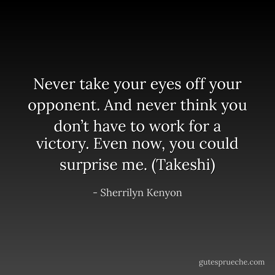 Never take your eyes off your opponent. And never think you don’t have to work for a victory. Even now, you could surprise me. (Takeshi) - Sherrilyn Kenyon