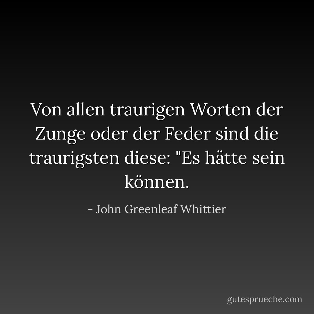 Von allen traurigen Worten der Zunge oder der Feder sind die traurigsten diese: "Es hätte sein können. - John Greenleaf Whittier<