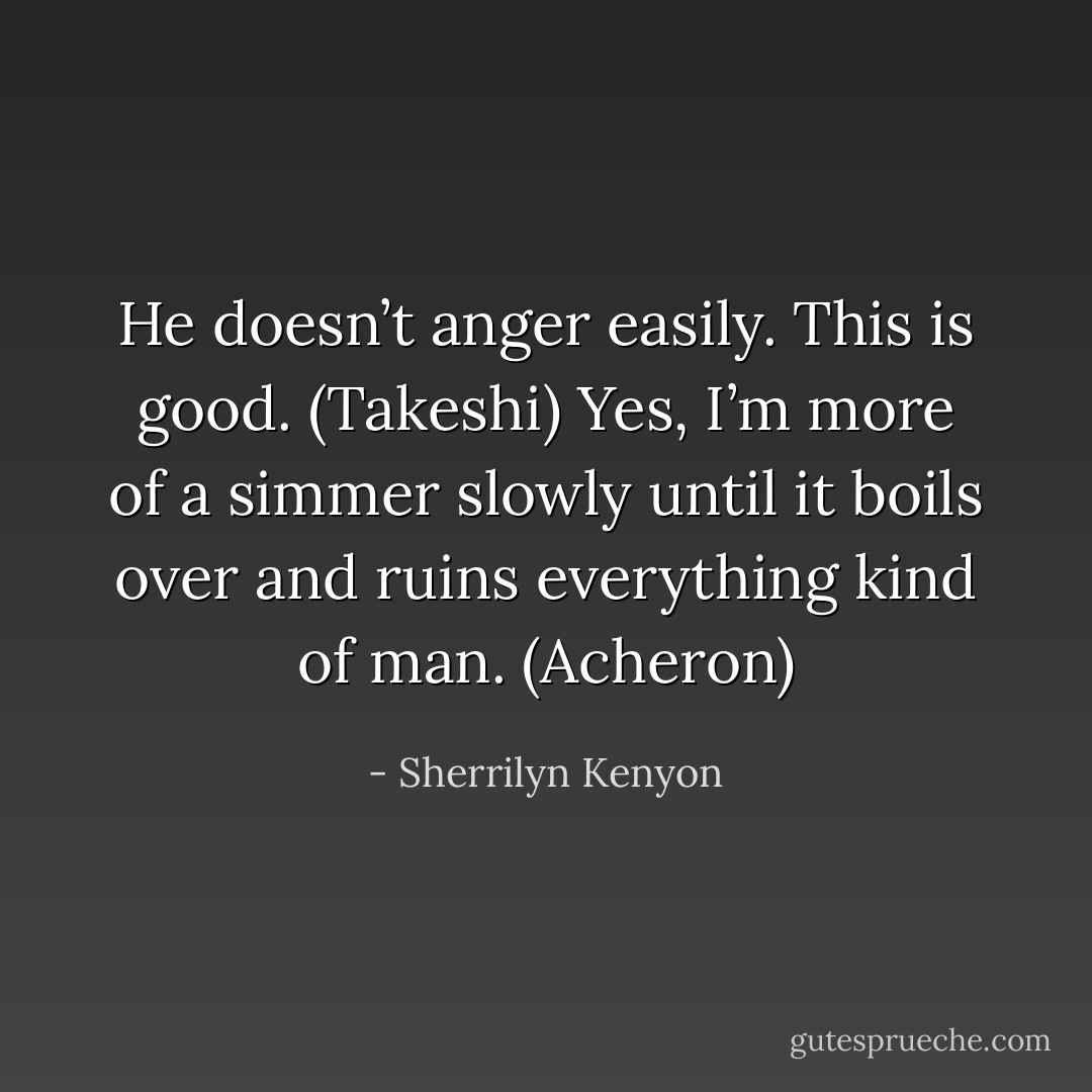 He doesn’t anger easily. This is good. (Takeshi)<br />Yes, I’m more of a simmer slowly until it boils over and ruins everything kind of man. (Acheron) - Sherrilyn Kenyon