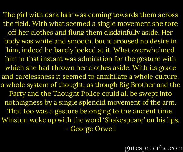 The girl with dark hair was coming towards them across the field. With what seemed a single movement she tore off her clothes and flung them disdainfully aside. Her body was white and smooth, but it aroused no desire in him, indeed he barely looked at it. What overwhelmed him in that instant was admiration for the gesture with which she had thrown her clothes aside. With its grace and carelessness it seemed to annihilate a whole culture, a whole system of thought, as though Big Brother and the Party and the Thought Police could all be swept into nothingness by a single splendid movement of the arm. That too was a gesture belonging to the ancient time. Winston woke up with the word ‘Shakespeare’ on his lips. - George Orwell