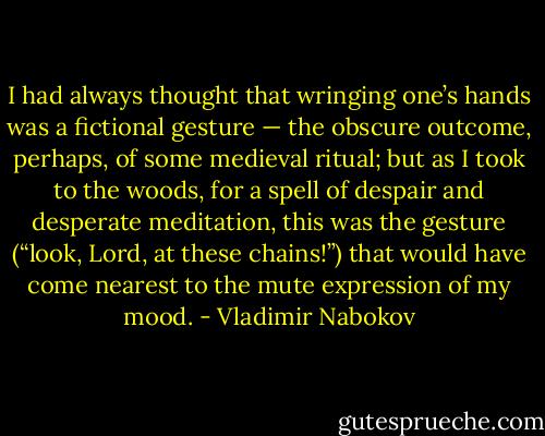 I had always thought that wringing one’s hands was a fictional gesture — the obscure outcome, perhaps, of some medieval ritual; but as I took to the woods, for a spell of despair and desperate meditation, this was the gesture (“look, Lord, at these chains!”) that would have come nearest to the mute expression of my mood. - Vladimir Nabokov