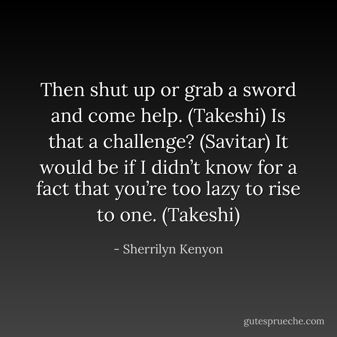 Then shut up or grab a sword and come help. (Takeshi)<br />Is that a challenge? (Savitar)<br />It would be if I didn’t know for a fact that you’re too lazy to rise to one. (Takeshi) - Sherrilyn Kenyon