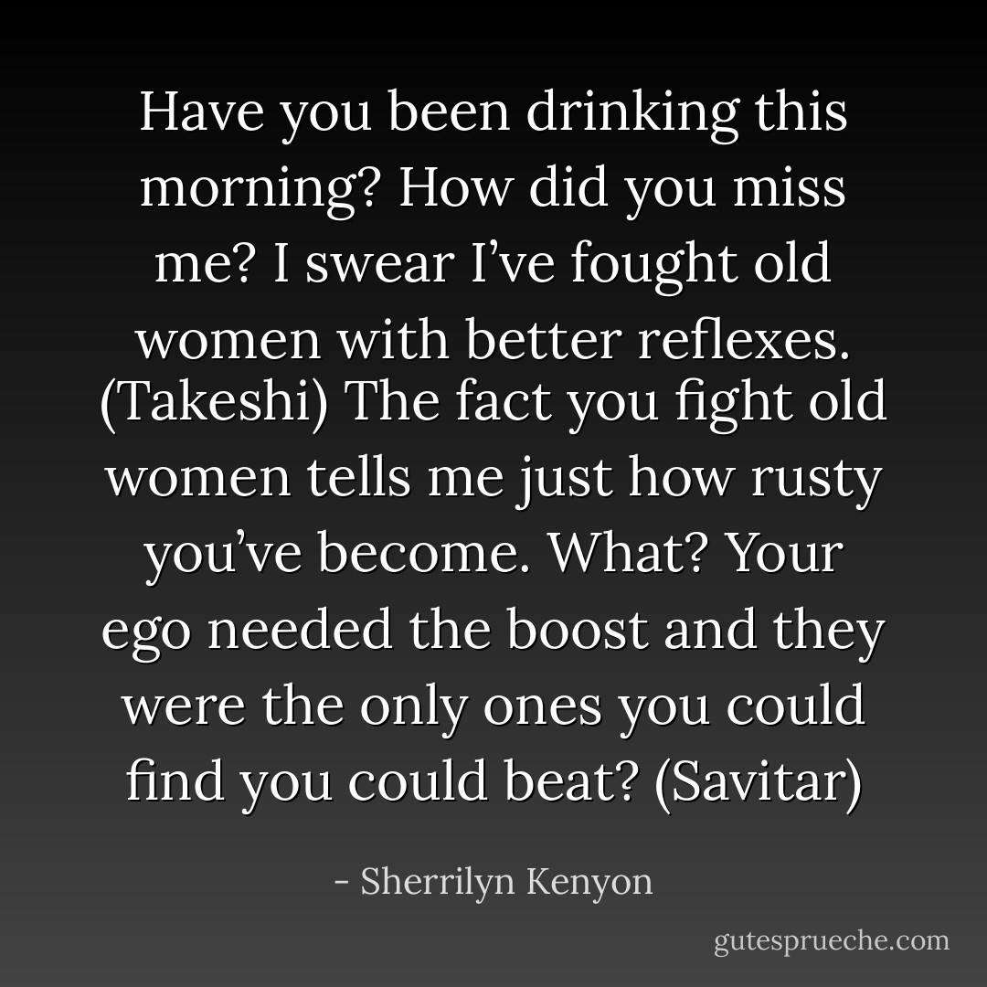 Have you been drinking this morning? How did you miss me? I swear I’ve fought old women with better reflexes. (Takeshi)<br />The fact you fight old women tells me just how rusty you’ve become. What? Your ego needed the boost and they were the only ones you could find you could beat? (Savitar) - Sherrilyn Kenyon