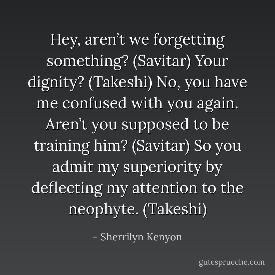 Hey, aren’t we forgetting something? (Savitar)<br />Your dignity? (Takeshi)<br />No, you have me confused with you again. Aren’t you supposed to be training him? (Savitar)<br />So you admit my superiority by deflecting my attention to the neophyte. (Takeshi) - Sherrilyn Kenyon