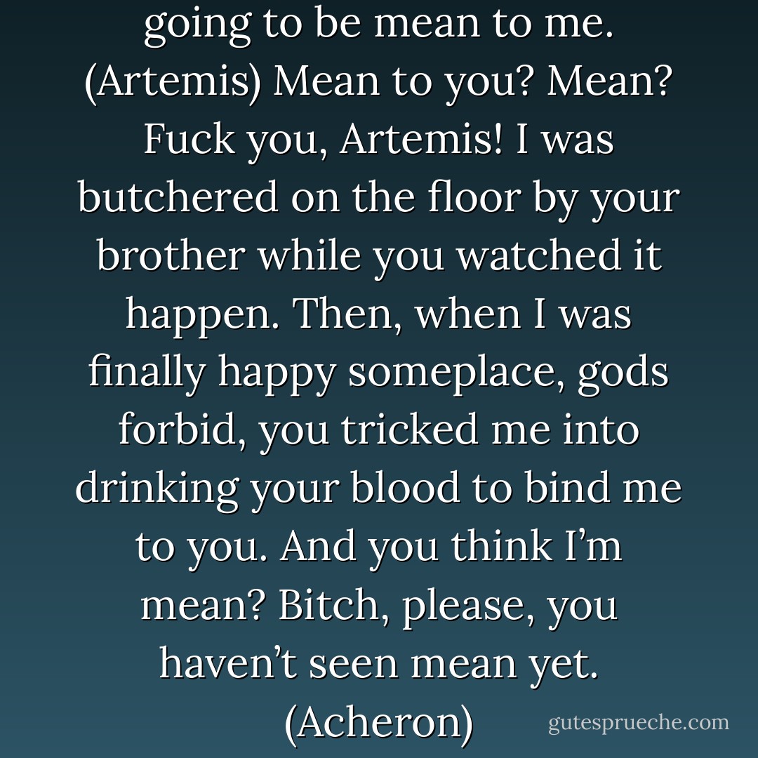 So that’s it then. You’re just going to be mean to me. (Artemis)<br />Mean to you? Mean? Fuck you, Artemis! I was butchered on the floor by your brother while you watched it happen. Then, when I was finally happy someplace, gods forbid, you tricked me into drinking your blood to bind me to you. And you think I’m mean? Bitch, please, you haven’t seen mean yet. (Acheron) - Sherrilyn Kenyon