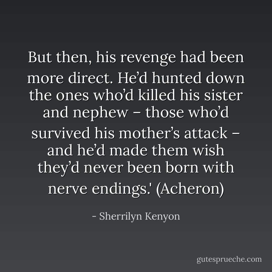 But then, his revenge had been more direct. He’d hunted down the ones who’d killed his sister and nephew – those who’d survived his mother’s attack – and he’d made them wish they’d never been born with nerve endings.' (Acheron) - Sherrilyn Kenyon