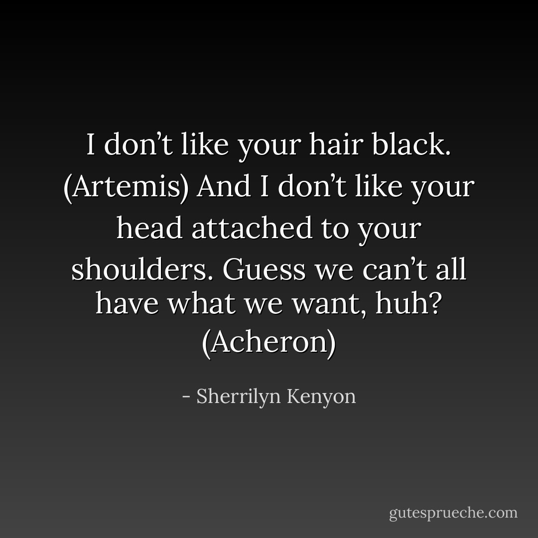 I don’t like your hair black. (Artemis)<br />And I don’t like your head attached to your shoulders. Guess we can’t all have what we want, huh? (Acheron) - Sherrilyn Kenyon