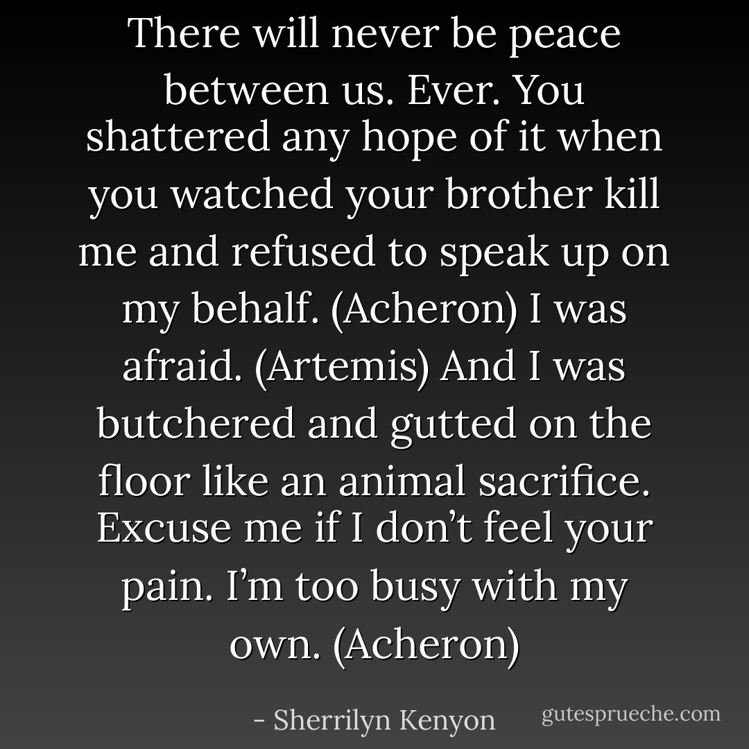 There will never be peace between us. Ever. You shattered any hope of it when you watched your brother kill me and refused to speak up on my behalf. (Acheron)<br />I was afraid. (Artemis)<br />And I was butchered and gutted on the floor like an animal sacrifice. Excuse me if I don’t feel your pain. I’m too busy with my own. (Acheron) - Sherrilyn Kenyon