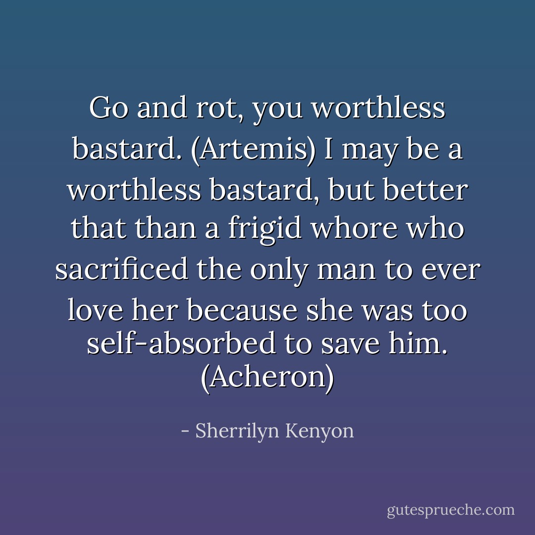 Go and rot, you worthless bastard. (Artemis)<br />I may be a worthless bastard, but better that than a frigid whore who sacrificed the only man to ever love her because she was too self-absorbed to save him. (Acheron) - Sherrilyn Kenyon