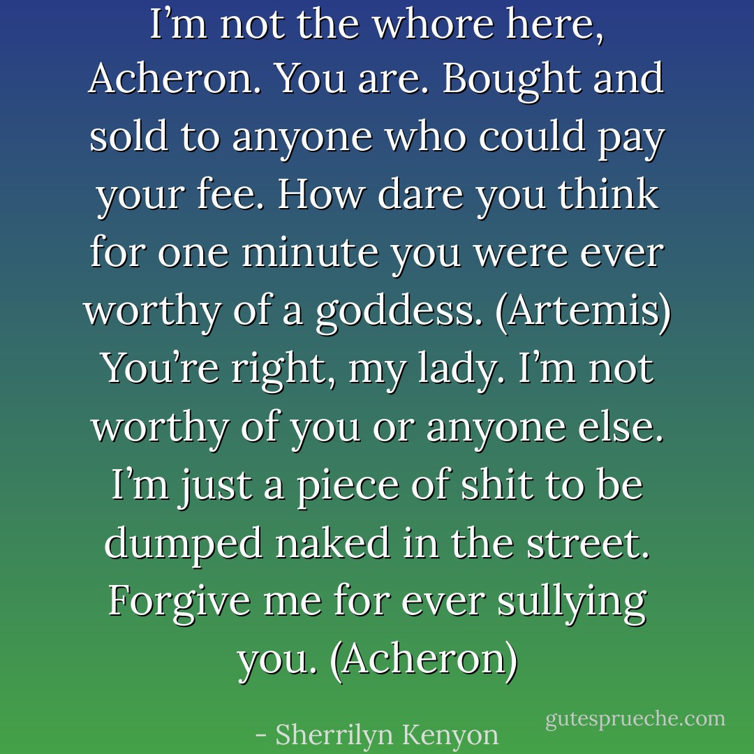 I’m not the whore here, Acheron. You are. Bought and sold to anyone who could pay your fee. How dare you think for one minute you were ever worthy of a goddess. (Artemis)<br />You’re right, my lady. I’m not worthy of you or anyone else. I’m just a piece of shit to be dumped naked in the street. Forgive me for ever sullying you. (Acheron) - Sherrilyn Kenyon