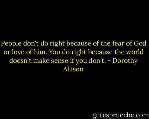 People don't do right because of the fear of God or love of him. You do right because the world doesn't make sense if you don't. - Dorothy Allison