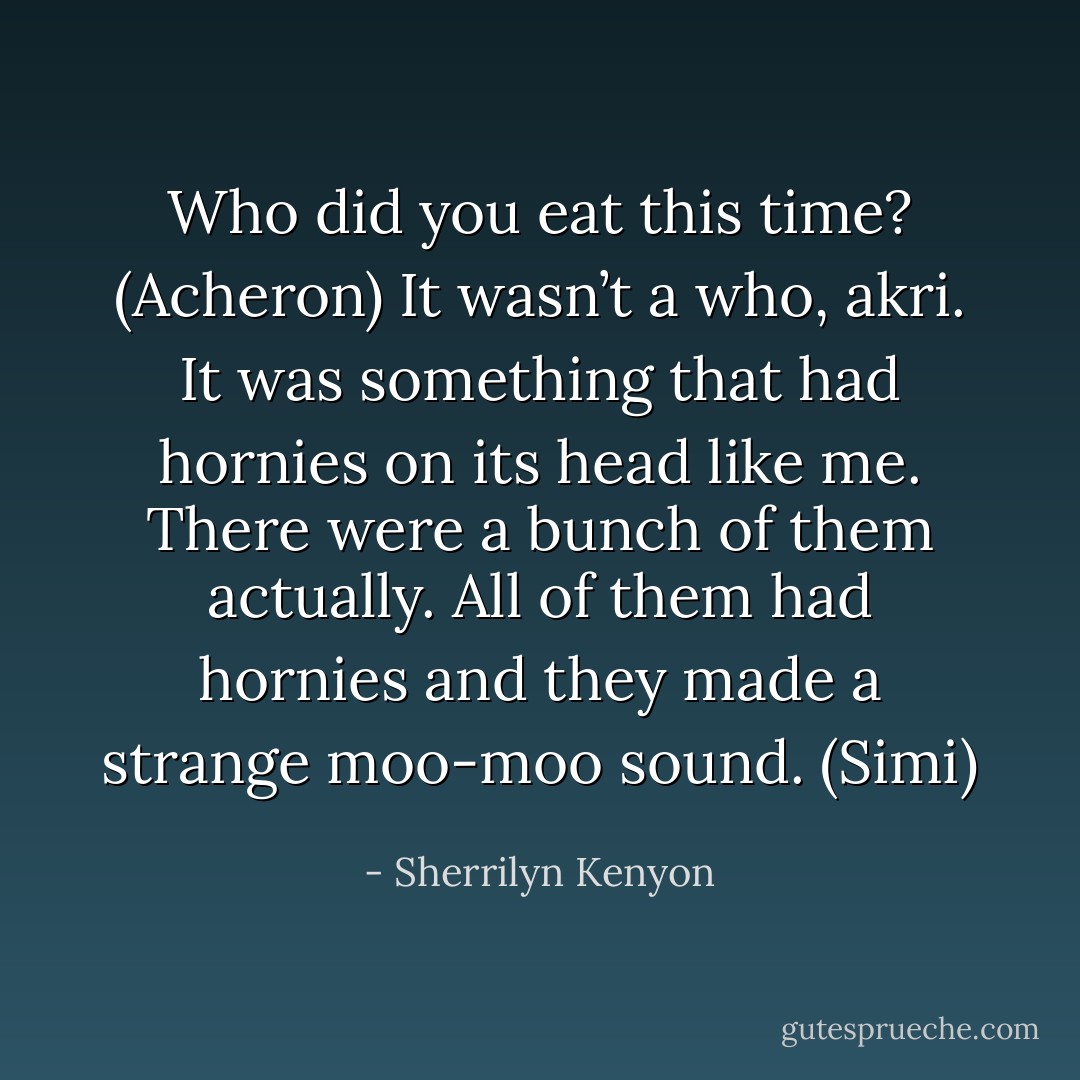 Who did you eat this time? (Acheron)<br />It wasn’t a who, akri. It was something that had hornies on its head like me. There were a bunch of them actually. All of them had hornies and they made a strange moo-moo sound. (Simi) - Sherrilyn Kenyon