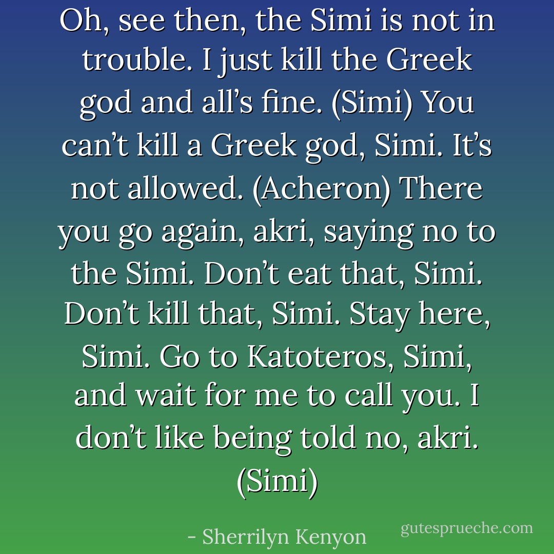 Oh, see then, the Simi is not in trouble. I just kill the Greek god and all’s fine. (Simi)<br />You can’t kill a Greek god, Simi. It’s not allowed. (Acheron)<br />There you go again, akri, saying no to the Simi. Don’t eat that, Simi. Don’t kill that, Simi. Stay here, Simi. Go to Katoteros, Simi, and wait for me to call you. I don’t like being told no, akri. (Simi) - Sherrilyn Kenyon