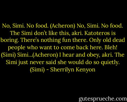 No, Simi. No food. (Acheron)<br />No, Simi. No food. The Simi don’t like this, akri. Katoteros is boring. There’s nothing fun there. Only old dead people who want to come back here. Bleh! (Simi)<br />Simi...(Acheron)<br />I hear and obey, akri. The Simi just never said she would do so quietly. (Simi) - Sherrilyn Kenyon