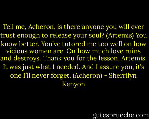 Tell me, Acheron, is there anyone you will ever trust enough to release your soul? (Artemis)<br />You know better. You’ve tutored me too well on how vicious women are. On how much love ruins and destroys. Thank you for the lesson, Artemis. It was just what I needed. And I assure you, it’s one I’ll never forget. (Acheron) - Sherrilyn Kenyon