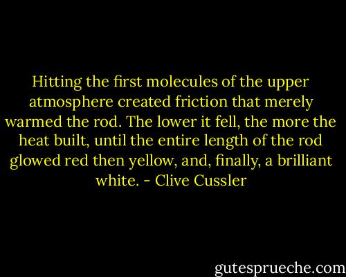Hitting the first molecules of the upper atmosphere created friction that merely warmed the rod. The lower it fell, the more the heat built, until the entire length of the rod glowed red then yellow, and, finally, a brilliant white. - Clive Cussler