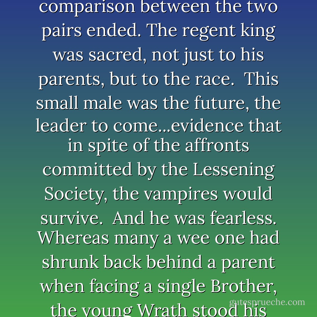 <i>From the shadows, the young heir to the throne came forward, his expression far older than his seven years. Wrath, son of Wrath, was, like Tohrment, the spitting image of his sire, but there the comparison between the two pairs ended. The regent king was sacred, not just to his parents, but to the race.<br /><br />This small male was the future, the leader to come...evidence that in spite of the affronts committed by the Lessening Society, the vampires would survive.<br /><br />And he was fearless. Whereas many a wee one had shrunk back behind a parent when facing a single Brother, the young Wrath stood his own, staring up at the males before him as if he knew, regardless of his tender age, that he would command the strong backs and fighting arms of those before him.</i> - J.R. Ward