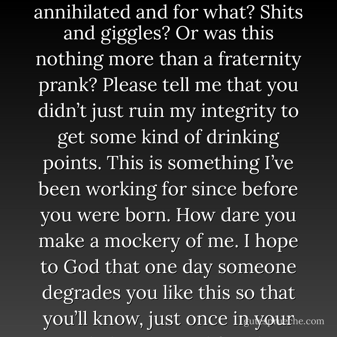You punk asshole. What was this? A game for you? This is my life’s work you just annihilated and for what? Shits and giggles? Or was this nothing more than a fraternity prank? Please tell me that you didn’t just ruin my integrity to get some kind of drinking points. This is something I’ve been working for since before you were born. How dare you make a mockery of me. I hope to God that one day someone degrades you like this so that you’ll know, just once in your spoiled pompous life, what humiliation feels like! (Tory) - Sherrilyn Kenyon