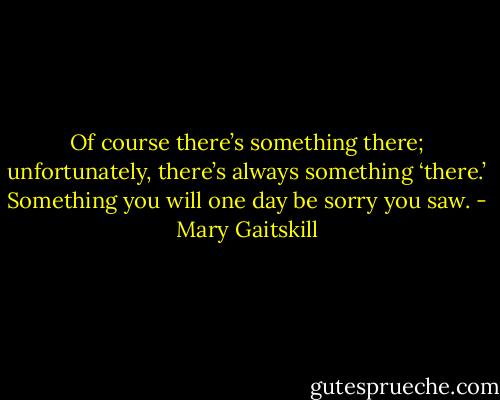 Of course there’s something there; unfortunately, there’s always something ‘there.’ Something you will one day be sorry you saw. - Mary Gaitskill