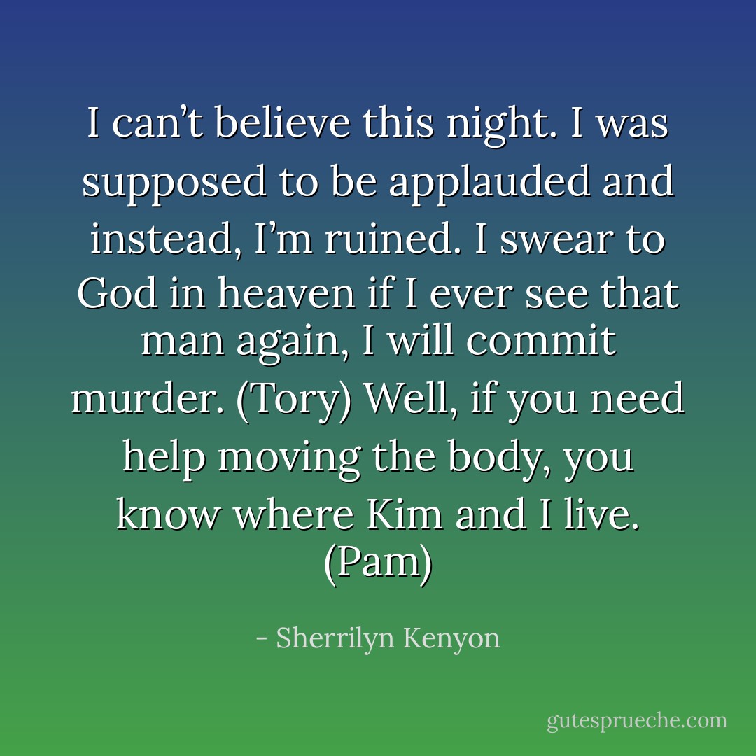 I can’t believe this night. I was supposed to be applauded and instead, I’m ruined. I swear to God in heaven if I ever see that man again, I will commit murder. (Tory)<br />Well, if you need help moving the body, you know where Kim and I live. (Pam) - Sherrilyn Kenyon