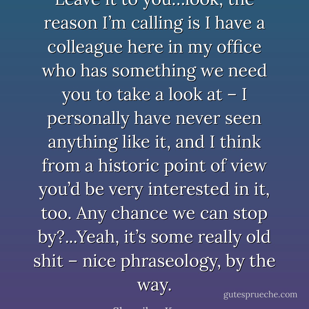Leave it to you…look, the reason I’m calling is I have a colleague here in my office who has something we need you to take a look at – I personally have never seen anything like it, and I think from a historic point of view you’d be very interested in it, too. Any chance we can stop by?...Yeah, it’s some really old shit – nice phraseology, by the way. - Sherrilyn Kenyon