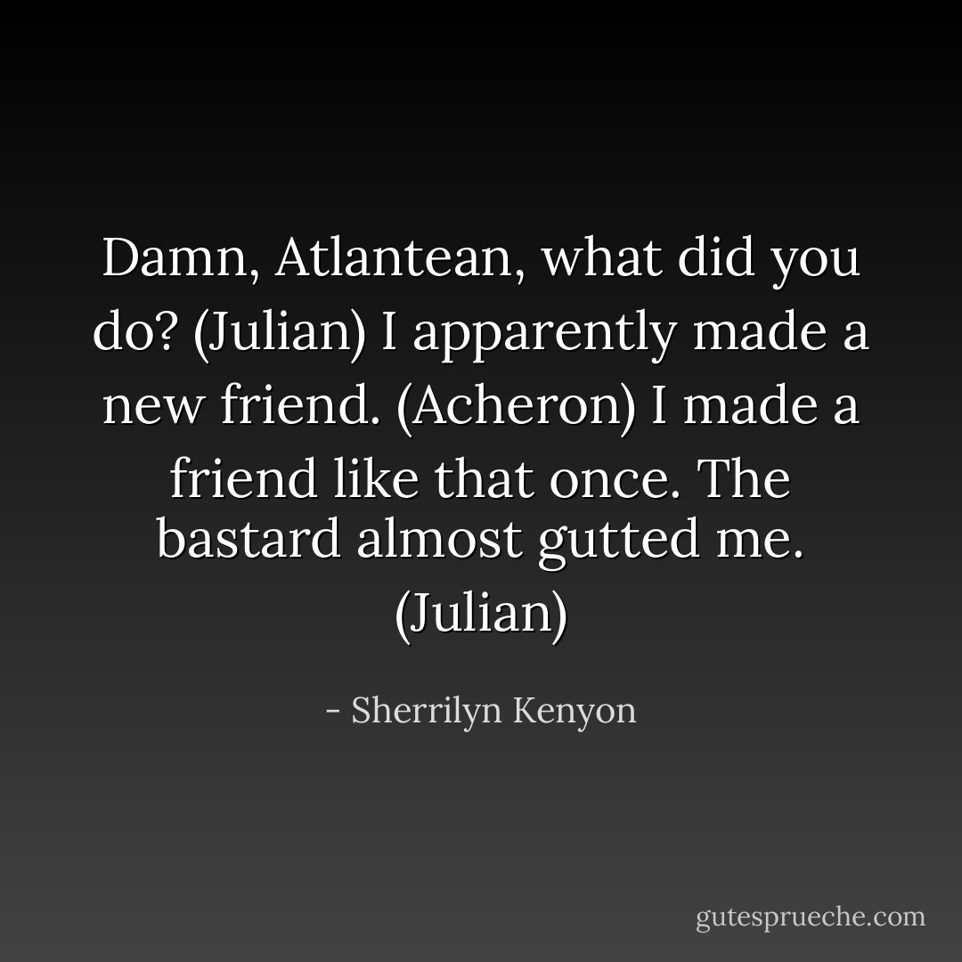 Damn, Atlantean, what did you do? (Julian)<br />I apparently made a new friend. (Acheron)<br />I made a friend like that once. The bastard almost gutted me. (Julian) - Sherrilyn Kenyon