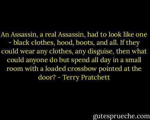 An Assassin, a real Assassin, had to look like one - black clothes, hood, boots, and all. If they could wear any clothes, any disguise, then what could anyone do but spend all day in a small room with a loaded crossbow pointed at the door? - Terry Pratchett