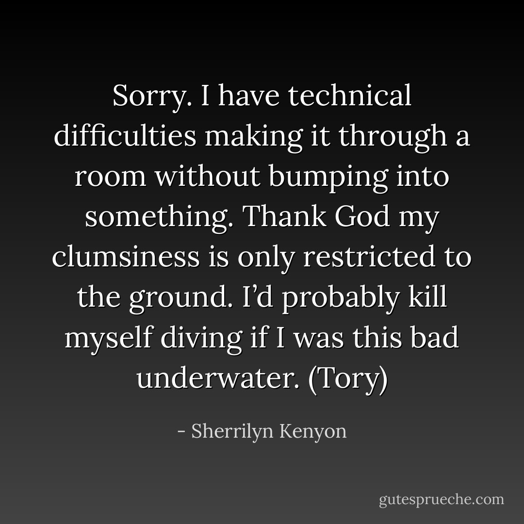 Sorry. I have technical difficulties making it through a room without bumping into something. Thank God my clumsiness is only restricted to the ground. I’d probably kill myself diving if I was this bad underwater. (Tory) - Sherrilyn Kenyon