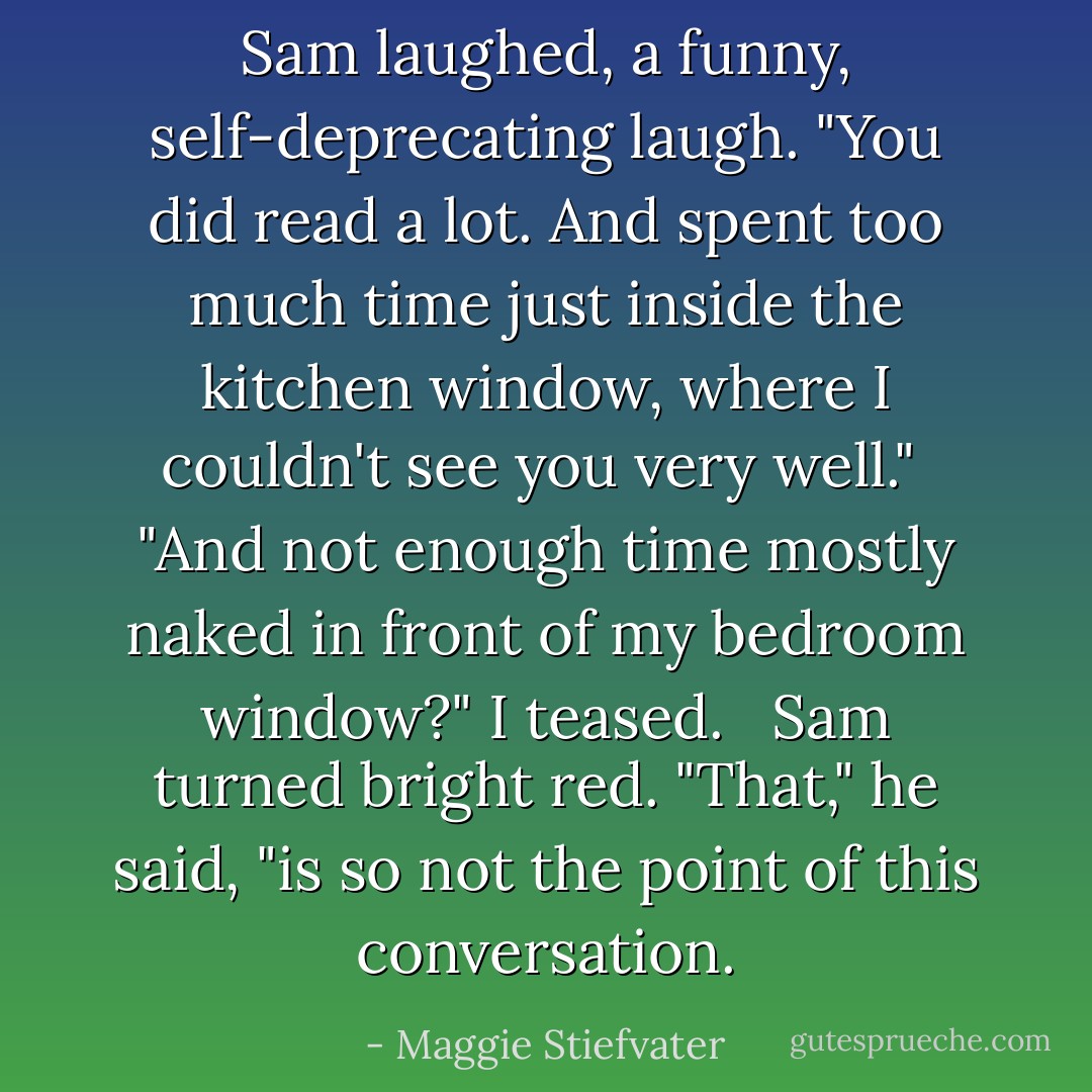 Sam laughed, a funny, self-deprecating laugh. "You did read a lot. And spent too much time just inside the kitchen window, where I couldn't see you very well."<br /><br />"And not enough time mostly naked in front of my bedroom window?" I teased. <br /><br />Sam turned bright red. "That," he said, "is so not the point of this conversation. - Maggie Stiefvater