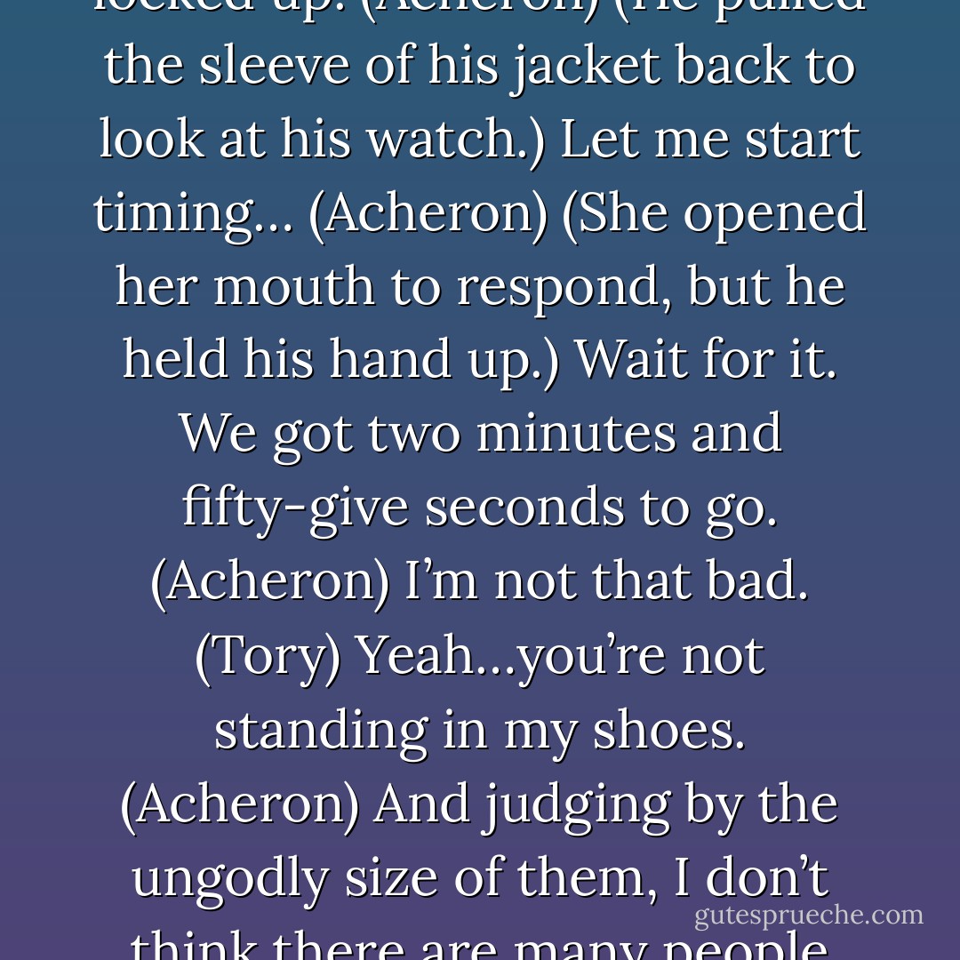 I don’t want any more insults. I’d like to experience three whole minutes in your presence before you lay into me again…and we really should make sure the tools are all locked up. (Acheron)<br />(He pulled the sleeve of his jacket back to look at his watch.)<br />Let me start timing… (Acheron)<br />(She opened her mouth to respond, but he held his hand up.)<br />Wait for it. We got two minutes and fifty-give seconds to go. (Acheron)<br />I’m not that bad. (Tory)<br />Yeah…you’re not standing in my shoes. (Acheron)<br />And judging by the ungodly size of them, I don’t think there are many people who could. (Tory)<br />We almost made it to thirty seconds without an insult. I think we just set a new record. (Acheron) - Sherrilyn Kenyon