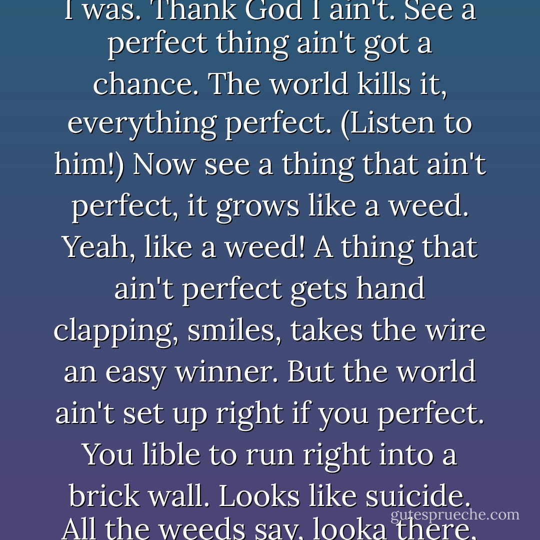I am not perfect." It came out in a rush of breath. "See I thought I was. Thank God I ain't. See a perfect thing ain't got a chance. The world kills it, everything perfect. (Listen to him!) Now see a thing that ain't perfect, it grows like a weed. Yeah, like a weed! A thing that ain't perfect gets hand clapping, smiles, takes the wire an easy winner. But the world ain't set up right if you perfect. You lible to run right into a brick wall. Looks like suicide. All the weeds say, looka there, it suicide! - Harry Crews