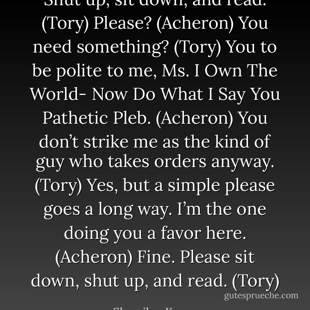 Shut up, sit down, and read. (Tory)<br />Please? (Acheron)<br />You need something? (Tory)<br />You to be polite to me, Ms. I Own The World- Now Do What I Say You Pathetic Pleb. (Acheron)<br />You don’t strike me as the kind of guy who takes orders anyway. (Tory)<br />Yes, but a simple please goes a long way. I’m the one doing you a favor here. (Acheron)<br />Fine. Please sit down, shut up, and read. (Tory) - Sherrilyn Kenyon