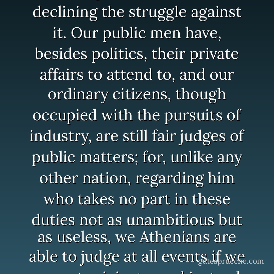 We cultivate refinement without extravagance and knowledge without effeminacy; wealth we employ more for use than for show, and place the real disgrace of poverty not in owning to the fact but in declining the struggle against it. Our public men have, besides politics, their private affairs to attend to, and our ordinary citizens, though occupied with the pursuits of industry, are still fair judges of public matters; for, unlike any other nation, regarding him who takes no part in these duties not as unambitious but as useless, we Athenians are able to judge at all events if we cannot originate, and instead of looking on discussion as a stumbling-block in the way of action, we think it an indispensable preliminary to any wise action at all. - Pericles