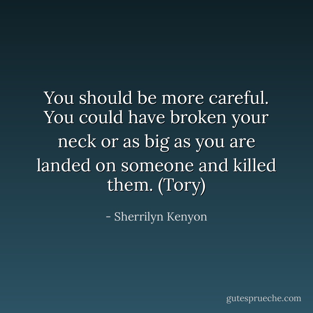 You should be more careful. You could have broken your neck or as big as you are landed on someone and killed them. (Tory) - Sherrilyn Kenyon