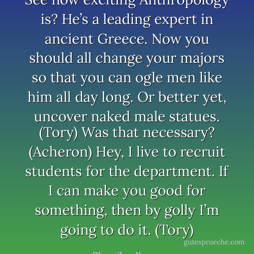 See how exciting Anthropology is? He’s a leading expert in ancient Greece. Now you should all change your majors so that you can ogle men like him all day long. Or better yet, uncover naked male statues. (Tory)<br />Was that necessary? (Acheron)<br />Hey, I live to recruit students for the department. If I can make you good for something, then by golly I’m going to do it. (Tory) - Sherrilyn Kenyon