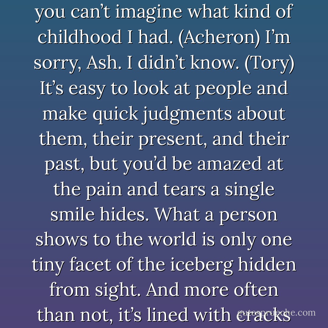 Yes, Soteria. I have. I assure you, my life has never been an easy one and you should be grateful every day you live that you can’t imagine what kind of childhood I had. (Acheron)<br />I’m sorry, Ash. I didn’t know. (Tory)<br />It’s easy to look at people and make quick judgments about them, their present, and their past, but you’d be amazed at the pain and tears a single smile hides. What a person shows to the world is only one tiny facet of the iceberg hidden from sight. And more often than not, it’s lined with cracks and scars that go all the way to the foundations of their soul. (Acheron) - Sherrilyn Kenyon